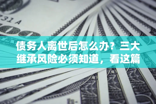 武汉债务人离世后怎么办？三大继承风险必须知道，看这篇就够了