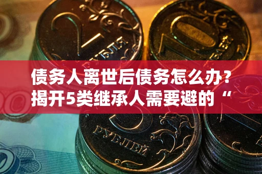 武汉债务人离世后债务怎么办？揭开5类继承人需要避的“坑”