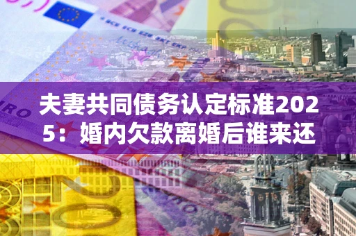 武汉夫妻共同债务认定标准2025:婚内欠款离婚后谁来还? 武汉夫妻共同债务认定标准2025:婚内欠款离婚后谁来还?