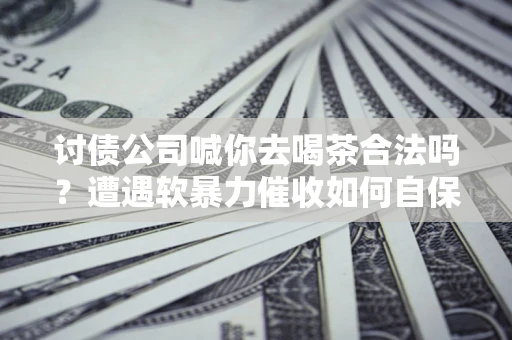 武汉讨债公司喊你去喝茶合法吗？遭遇软暴力催收如何自保？