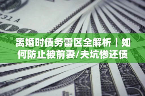 武汉离婚时债务雷区全解析｜如何防止被前妻/夫坑惨还债？